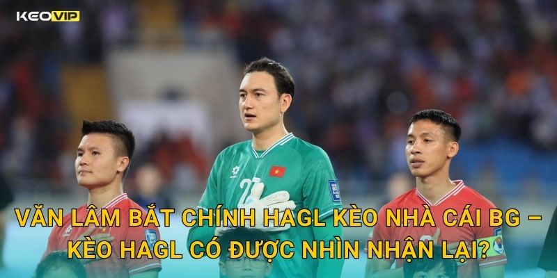 Văn Lâm Bắt Chính HAGL Kèo Nhà Cái BG – Kèo HAGL Có Được Nhìn Nhận Lại?