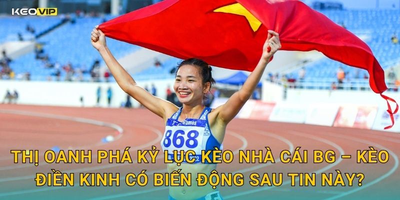 Thị Oanh Phá Kỷ Lục Kèo Nhà Cái BG – Kèo Điền Kinh Có Biến Động Sau Tin Này?