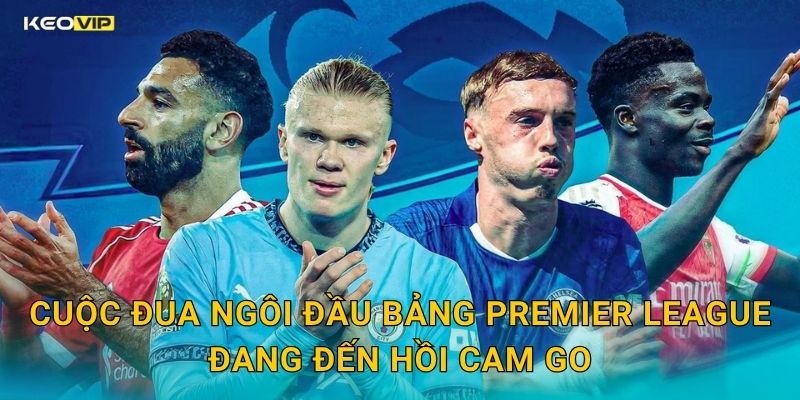 Cuộc Đua Ngôi Đầu Bảng Premier League Đang Đến Hồi Cam Go