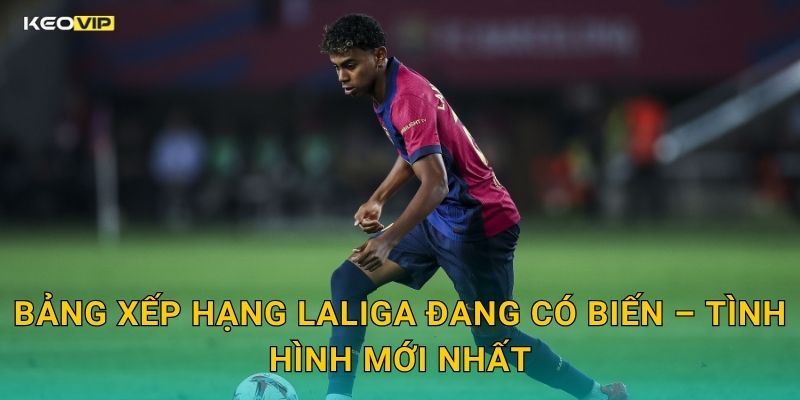 Bảng Xếp Hạng LaLiga Đang Có Biến – Tình Hình Mới Nhất