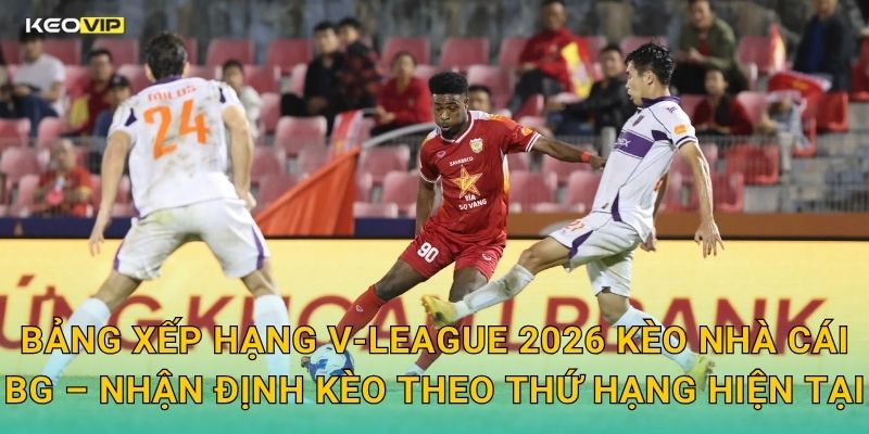 Bảng Xếp Hạng V-League 2026 Kèo Nhà Cái BG – Nhận Định Kèo Theo Thứ Hạng Hiện Tại